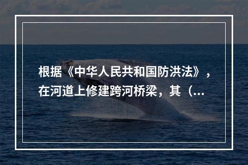 根据《中华人民共和国防洪法》，在河道上修建跨河桥梁，其（　　