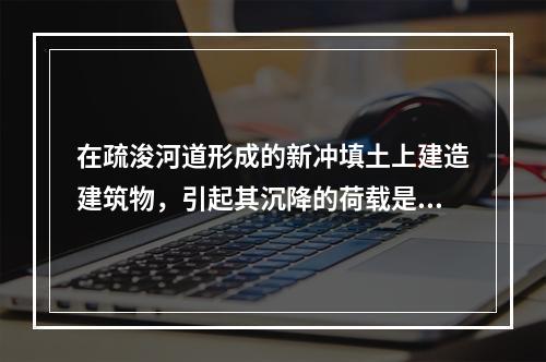 在疏浚河道形成的新冲填土上建造建筑物，引起其沉降的荷载是（