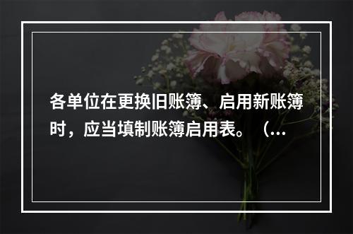 各单位在更换旧账簿、启用新账簿时，应当填制账簿启用表。（ ）