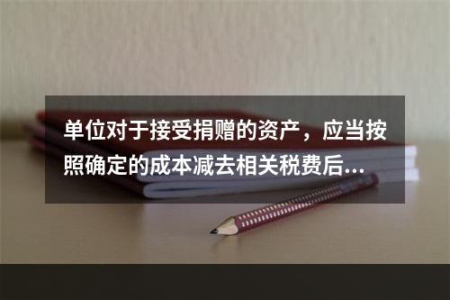 单位对于接受捐赠的资产，应当按照确定的成本减去相关税费后的净