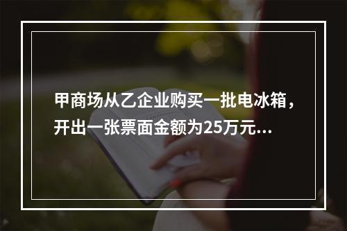 甲商场从乙企业购买一批电冰箱，开出一张票面金额为25万元的银