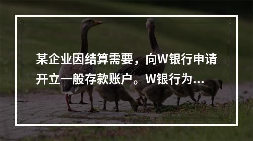 某企业因结算需要，向W银行申请开立一般存款账户。W银行为该账