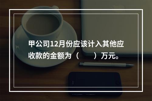 甲公司12月份应该计入其他应收款的金额为（　　）万元。