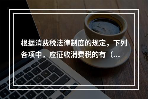 根据消费税法律制度的规定，下列各项中，应征收消费税的有（　　