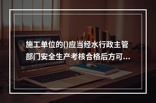 施工单位的()应当经水行政主管部门安全生产考核合格后方可参与