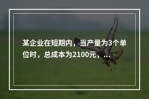 某企业在短期内，当产量为3个单位时，总成本为2100元，当产