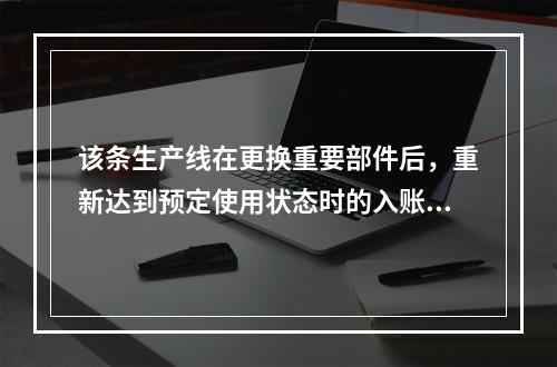 该条生产线在更换重要部件后，重新达到预定使用状态时的入账价值