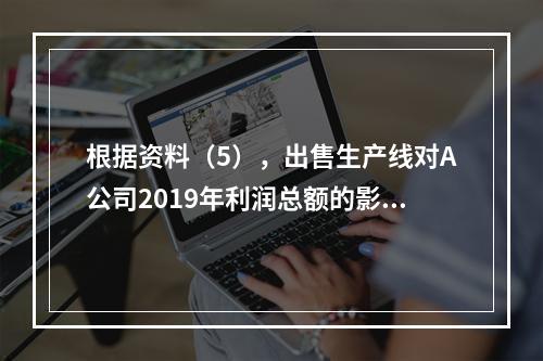 根据资料（5），出售生产线对A公司2019年利润总额的影响金