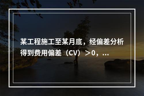 某工程施工至某月底，经偏差分析得到费用偏差（CV）＞0，进度