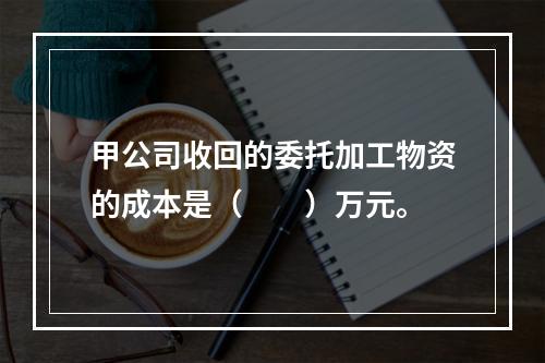 甲公司收回的委托加工物资的成本是（　　）万元。