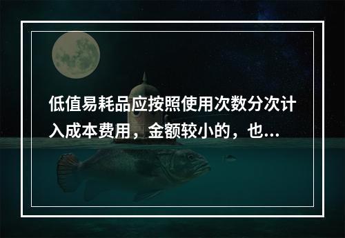 低值易耗品应按照使用次数分次计入成本费用，金额较小的，也可以