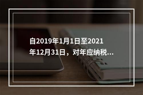 自2019年1月1日至2021年12月31日，对年应纳税所得