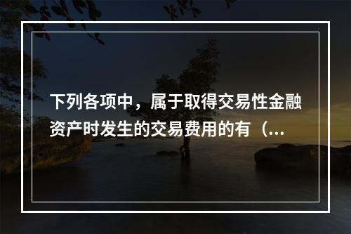 下列各项中，属于取得交易性金融资产时发生的交易费用的有（　）