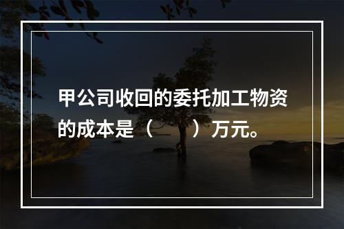 甲公司收回的委托加工物资的成本是（　　）万元。