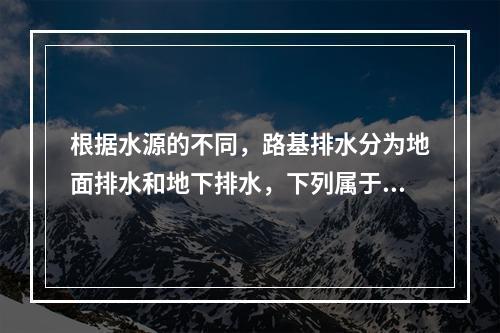 根据水源的不同，路基排水分为地面排水和地下排水，下列属于地