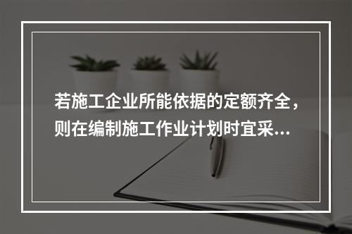 若施工企业所能依据的定额齐全，则在编制施工作业计划时宜采用的