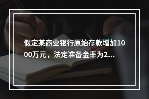 假定某商业银行原始存款增加1000万元，法定准备金率为20%