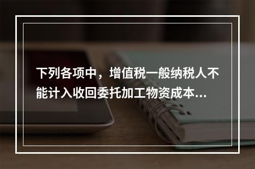 下列各项中，增值税一般纳税人不能计入收回委托加工物资成本的有