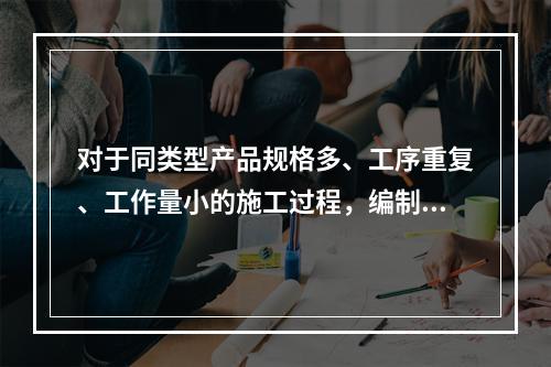 对于同类型产品规格多、工序重复、工作量小的施工过程，编制人工