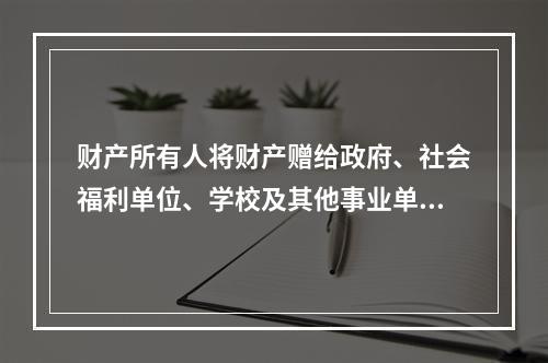 财产所有人将财产赠给政府、社会福利单位、学校及其他事业单位所