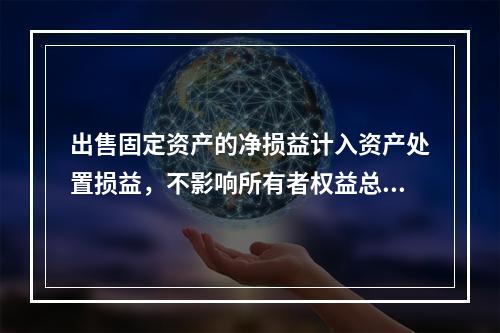 出售固定资产的净损益计入资产处置损益，不影响所有者权益总额的