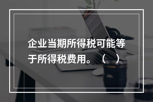 企业当期所得税可能等于所得税费用。（　）