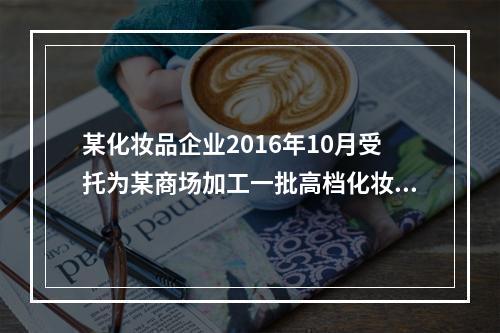 某化妆品企业2016年10月受托为某商场加工一批高档化妆品，