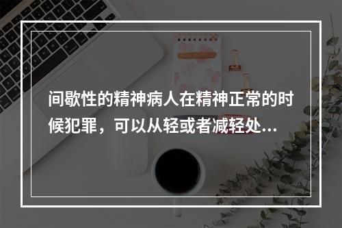 间歇性的精神病人在精神正常的时候犯罪，可以从轻或者减轻处罚。