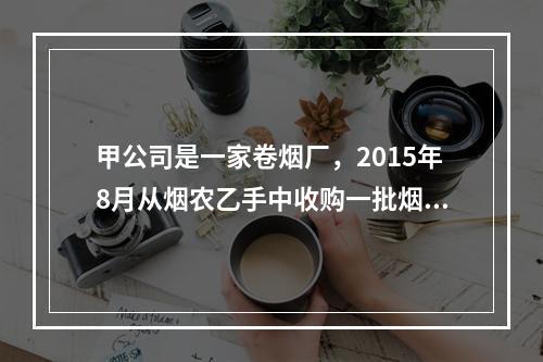 甲公司是一家卷烟厂，2015年8月从烟农乙手中收购一批烟叶，