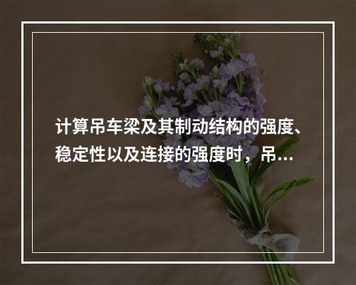 计算吊车梁及其制动结构的强度、稳定性以及连接的强度时，吊车横