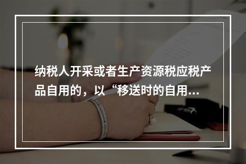 纳税人开采或者生产资源税应税产品自用的，以“移送时的自用数量