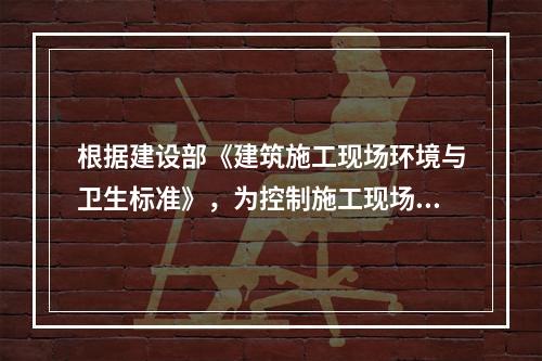 根据建设部《建筑施工现场环境与卫生标准》，为控制施工现场作业