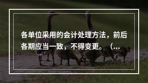 各单位采用的会计处理方法，前后各期应当一致，不得变更。（　　