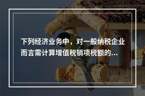 下列经济业务中，对一般纳税企业而言需计算增值税销项税额的有（