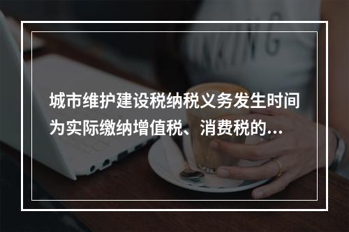 城市维护建设税纳税义务发生时间为实际缴纳增值税、消费税的次日