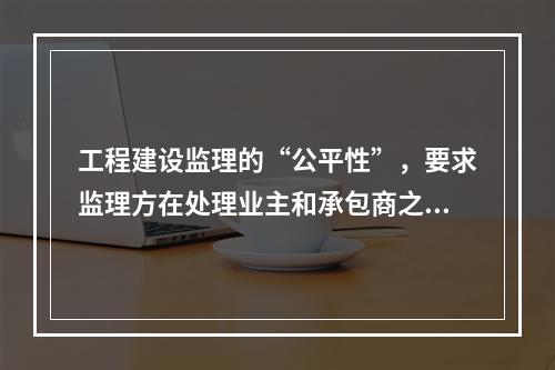 工程建设监理的“公平性”，要求监理方在处理业主和承包商之间的