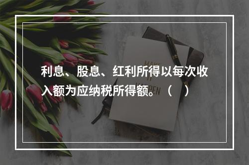 利息、股息、红利所得以每次收入额为应纳税所得额。（　）