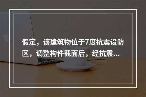 假定，该建筑物位于7度抗震设防区，调整构件截面后，经抗震计算