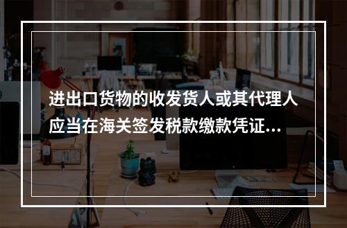 进出口货物的收发货人或其代理人应当在海关签发税款缴款凭证之日