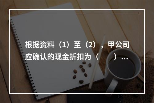 根据资料（1）至（2），甲公司应确认的现金折扣为（　　）元。