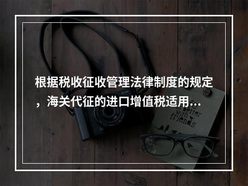 根据税收征收管理法律制度的规定，海关代征的进口增值税适用《征