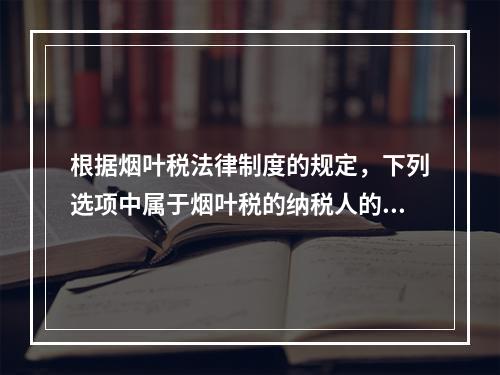 根据烟叶税法律制度的规定，下列选项中属于烟叶税的纳税人的有（