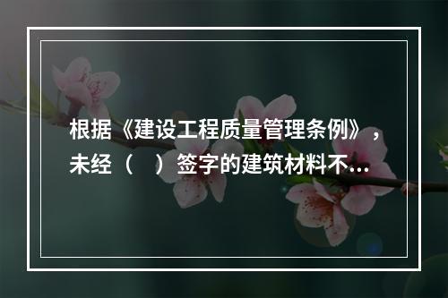 根据《建设工程质量管理条例》，未经（　）签字的建筑材料不得在