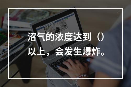 沼气的浓度达到（）以上，会发生爆炸。