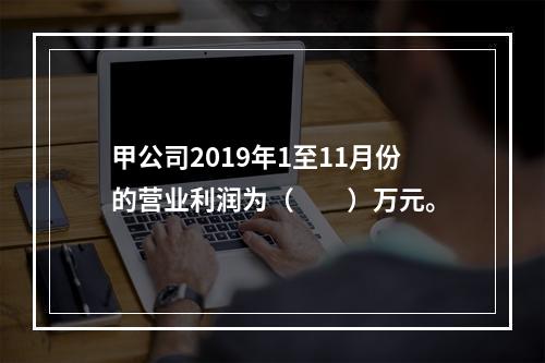 甲公司2019年1至11月份的营业利润为（　　）万元。