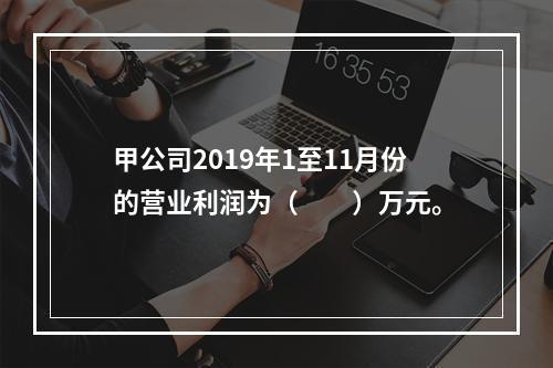 甲公司2019年1至11月份的营业利润为（　　）万元。