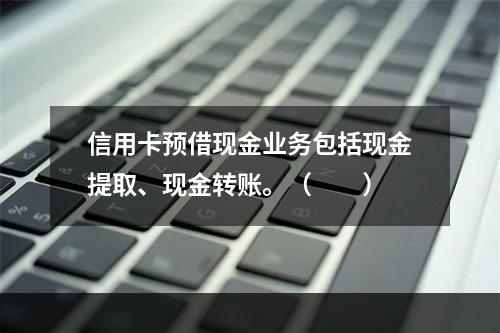 信用卡预借现金业务包括现金提取、现金转账。（　　）