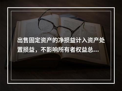 出售固定资产的净损益计入资产处置损益，不影响所有者权益总额的