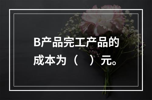 B产品完工产品的成本为（　）元。