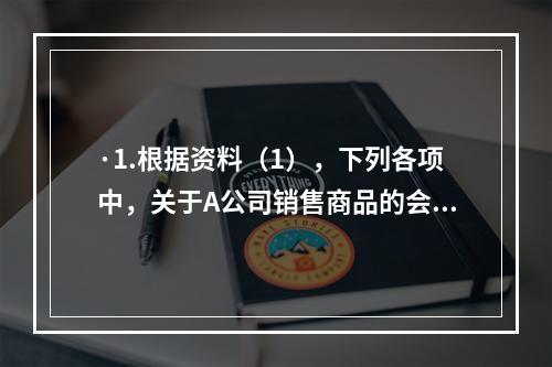 ·1.根据资料（1），下列各项中，关于A公司销售商品的会计处